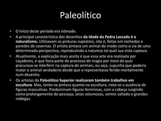 Paleolítico
• O Início deste período era nômade.
• A principal característica dos desenhos da Idade da Pedra Lascada é o
naturalismo. Utilizavam as pinturas rupestres, isto é, feitas em rochedos e
paredes de cavernas. O artista pintava um animal do modo como o via de uma
determinada perspectiva, reproduzindo a natureza tal qual sua vista captava.
• Atualmente, a explicação mais aceita é que essa arte era realizada por
caçadores, e que fazia parte do processo de magia por meio do qual
procurava-se interferir na captura de animais, ou seja, supunha que poderia
matar o animal verdadeiro desde que o representasse ferido mortalmente
num desenho.
• Os artistas do Paleolítico Superior realizaram também trabalhos em
escultura. Mas, tanto na pintura quanto na escultura, nota-se a ausência de
figuras masculinas. Predominam figuras femininas, com a cabeça surgindo
como prolongamento do pescoço, seios volumosos, ventre saltado e grandes
nádegas.
 