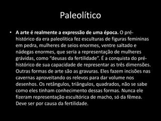 Paleolítico
• A arte é realmente a expressão de uma época. O pré-
histórico da era paleolítica fez esculturas de figuras femininas
em pedra, mulheres de seios enormes, ventre saltado e
nádegas enormes, que seria a representação de mulheres
grávidas, como “deusas da fertilidade”. É a conquista do pré-
histórico de sua capacidade de representar as três dimensões.
Outras formas de arte são as gravuras. Eles fazem incisões nas
cavernas aproveitando os relevos para dar volume nos
desenhos. Os retângulos, triângulos, quadrados, não se sabe
como eles tinham conhecimento dessas formas. Nunca ele
fizeram representação escultórica de macho, só da fêmea.
Deve ser por causa da fertilidade.
 
