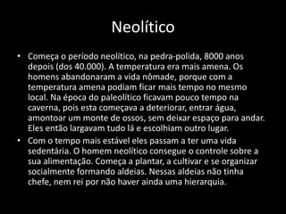 Neolítico
• Começa o período neolítico, na pedra-polida, 8000 anos
depois (dos 40.000). A temperatura era mais amena. Os
homens abandonaram a vida nômade, porque com a
temperatura amena podiam ficar mais tempo no mesmo
local. Na época do paleolítico ficavam pouco tempo na
caverna, pois esta começava a deteriorar, entrar água,
amontoar um monte de ossos, sem deixar espaço para andar.
Eles então largavam tudo lá e escolhiam outro lugar.
• Com o tempo mais estável eles passam a ter uma vida
sedentária. O homem neolítico consegue o controle sobre a
sua alimentação. Começa a plantar, a cultivar e se organizar
socialmente formando aldeias. Nessas aldeias não tinha
chefe, nem rei por não haver ainda uma hierarquia.
 
