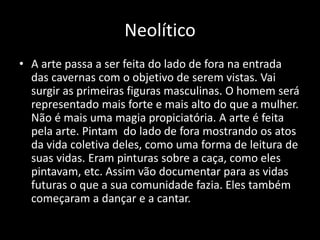 Neolítico
• A arte passa a ser feita do lado de fora na entrada
das cavernas com o objetivo de serem vistas. Vai
surgir as primeiras figuras masculinas. O homem será
representado mais forte e mais alto do que a mulher.
Não é mais uma magia propiciatória. A arte é feita
pela arte. Pintam do lado de fora mostrando os atos
da vida coletiva deles, como uma forma de leitura de
suas vidas. Eram pinturas sobre a caça, como eles
pintavam, etc. Assim vão documentar para as vidas
futuras o que a sua comunidade fazia. Eles também
começaram a dançar e a cantar.
 