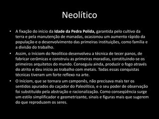 Neolítico
• A fixação do início da Idade da Pedra Polida, garantida pelo cultivo da
terra e pela manutenção de manadas, ocasionou um aumento rápido da
população e o desenvolvimento das primeiras instituições, como família e
a divisão do trabalho.
• Assim, o Iníciom do Neolítico desenvolveu a técnica de tecer panos, de
fabricar cerâmicas e construiu as primeiras moradias, constituindo-se os
primeiros arquitetos do mundo. Conseguiu ainda, produzir o fogo através
do atrito e deu início ao trabalho com metais. Todas essas conquistas
técnicas tiveram um forte reflexo na arte.
• O Iníciom, que se tornara um camponês, não precisava mais ter os
sentidos apurados do caçador do Paleolítico, e o seu poder de observação
foi substituído pela abstração e racionalização. Como conseqüência surge
um estilo simplificador e geometrizante, sinais e figuras mais que sugerem
do que reproduzem os seres.
 