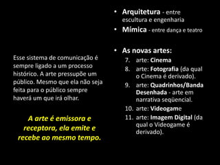 Esse sistema de comunicação é
sempre ligado a um processo
histórico. A arte pressupõe um
público. Mesmo que ela não seja
feita para o público sempre
haverá um que irá olhar.
A arte é emissora e
receptora, ela emite e
recebe ao mesmo tempo.
• Arquitetura - entre
escultura e engenharia
• Mímica - entre dança e teatro
• As novas artes:
7. arte: Cinema
8. arte: Fotografia (da qual
o Cinema é derivado).
9. arte: Quadrinhos/Banda
Desenhada - arte em
narrativa seqüencial.
10. arte: Videogame
11. arte: Imagem Digital (da
qual o Videogame é
derivado).
 