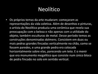 Neolítico
• Os próprios temas da arte mudaram: começaram as
representações da vida coletiva. Além de desenhos e pinturas,
o artista do Neolítico produziu uma cerâmica que revela sua
preocupação com a beleza e não apenas com a utilidade do
objeto, também esculturas de metal. Desse período temos as
construções denominadas dolmens. Consistem em duas ou
mais pedras grandes fincadas verticalmente no chão, como se
fossem paredes, e uma grande pedra era colocada
horizontalmente sobre elas, parecendo um teto. E o menir
que era monumento megalítico que consiste num único bloco
de pedra fincado no solo em sentido vertical.
 