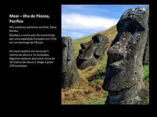 Moai – Ilha de Páscoa,
Pacífico
Ilha vulcânica pertence ao Chile, Rano
Raraku.
Recebeu o nome pois foi encontrada
por uma expedição Européia em 1722
em um domingo de Páscoa.
Os moai mediam em torno de 5
metros de altura e 15 toneladas.
Algumas estátuas possuiam cerca de
10 metros de altura e chega a pesar
270 toneladas.
 