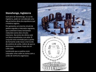 Stonehenge, Inglaterra
Santuário de Stonehenge, no sul da
Inglaterra, pode ser considerado uma
das primeiras obras da arquitetura que
a História registra.
Ele apresenta um enorme círculo de
pedras erguidas a intervalos regulares,
que sustentam traves horizontais
rodeando outros dois círculos
interiores. No centro do último está
um bloco semelhante a um altar. O
conjunto está orientado para o ponto
do horizonte onde nasce o Sol no dia
do solstício de verão, indício de que se
destinava às práticas rituais de um
culto solar.
Lembrando que as pedras eram
colocadas umas sobre as outras sem a
união de nenhuma argamassa.
 