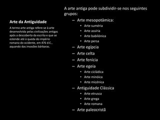 Arte da Antiguidade
A arte antiga pode subdividir-se nos seguintes
grupos:
– Arte mesopotâmica:
• Arte suméria
• Arte assíria
• Arte babilónica
• Arte persa
– Arte egípcia
– Arte celta
– Arte fenícia
– Arte egeia
• Arte cicládica
• Arte minóica
• Arte micénica
– Antiguidade Clássica
• Arte etrusca
• Arte grega
• Arte romana
– Arte paleocristã
A termo arte antiga refere-se à arte
desenvolvida pelas civilizações antigas
após a descoberta da escrita e que se
estende até à queda do império
romano do ocidente, em 476 d.C.,
aquando das invasões bárbaras.
 