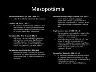 Mesopotâmia
• Período Pré-histórico (de 7000 a 3500 a.C.)
– antes da escrita, foi totalmente desenvolvido.
• Suméria (de 3000 a 2340 a.C)
– Os sumérios desenvolveram cerâmica e jóias.
Um novo tipo de construção foi introduzido -
centros de cidades-estados desta época são
Ur, Umma, Lagash, Kish, e Eshnunna.
• Período Acádio (final do século 24 a.C)
– Sob Sargão I, uniram toda a Mesopotâmia.
Arte acadiano pouco resta. Significativas
inovações acadiano foram aqueles dos
cortadores de selo. As cidades são acadiano
Sippar, Assur, Eshnuna, Tell Brak, e Akkad.
• Periodo Neo-Sumério (de 2112-2004 a.C)
– O Império acadiano caiu com Guti, que não
centralizou seu poder, permitindo às cidades
sumérias de Uruk, Ur e Lagash restabelecer
seu poder.
• Período Babilônico Antigo (cerca de 2000-1600 a.C)
– A terra foi mais uma vez unida por
governantes semitas. O governante mais
importante foi Hamurabi da Babilônia. A arte
mais original do período babilônico veio de
Mari.
• Império Assírio (de a.C. 1700-100 a.C)
– Ela mostra diferentes tradições estabelecidas
pela estética babolônica, tanto em temas
religiosos e temas seculares.
– O período Neo-assírios, 1000-612 a.C. é um
tempo de grandes construtores. Reis
adornavam palácios com relevos magníficos.
Gesso alabastro, foi mais facilmente do que as
pedras esculpidas rígido usado pelos
Sumérios e Acádios.
• Período Neo-Babilônico (626-539 aC)
– Os babilônios derrotaram os assírios em 612
aC e saquearam Nimrud e Nínive. Eles não
estabelecem um novo estilo ou iconografia. A
criatividade manifestou-se
arquitetonicamente na capital Babilônia.
 
