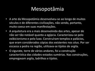 Mesopotâmia
• A arte da Mesopotâmia desenvolveu-se ao longo de muitos
séculos e de diferentes civilizações, não sendo, portanto,
muito coesa em suas manifestações.
• A arquitetura era a mais desenvolvida das artes, apesar de
não ser tão notável quanto a egípcia. Caracterizou-se pelo
exibicionismo e pelo luxo. Construíram templos e palácios,
que eram considerados cópias dos existentes nos céus. Por ser
escassa a pedra na região, utilizava-se tijolos de argila.
• O zigurate, torre de vários andares, foi a construção
característica das cidades-estados sumérias. Nas construções,
empregavam argila, ladrilhos e tijolos.
 