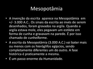 Mesopotâmia
• A invenção da escrita aparece na Mesopotâmia em
+/- 3.000 A.C.. Os sinais da escrita ao invés de serem
desenhados, foram gravados na argila. Quando a
argila estava mole, eles pegavam um estilete em
forma de cunha e gravavam na parede. É por isso
chamado de cunheiforme.
• A escrita da Mesopotâmia (3.000 A.C.) vai bater mais
ou menos com os hieróglifos egípcios, sendo
completamente diferentes um do outro. A fase
histórica é praticamente a mesma.
• É um passo enorme da Humanidade.
 