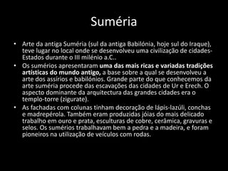 Suméria
• Arte da antiga Suméria (sul da antiga Babilónia, hoje sul do Iraque),
teve lugar no local onde se desenvolveu uma civilização de cidades-
Estados durante o III milénio a.C..
• Os sumérios apresentaram uma das mais ricas e variadas tradições
artísticas do mundo antigo, a base sobre a qual se desenvolveu a
arte dos assírios e babilónios. Grande parte do que conhecemos da
arte suméria procede das escavações das cidades de Ur e Erech. O
aspecto dominante da arquitectura das grandes cidades era o
templo-torre (zigurate).
• As fachadas com colunas tinham decoração de lápis-lazúli, conchas
e madrepérola. Também eram produzidas jóias do mais delicado
trabalho em ouro e prata, esculturas de cobre, cerâmica, gravuras e
selos. Os sumérios trabalhavam bem a pedra e a madeira, e foram
pioneiros na utilização de veículos com rodas.
 