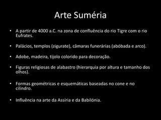 Arte Suméria
• A partir de 4000 a.C. na zona de confluência do rio Tigre com o rio
Eufrates.
• Palácios, templos (zigurate), câmaras funerárias (abóbada e arco).
• Adobe, madeira, tijolo colorido para decoração.
• Figuras religiosas de alabastro (hierarquia por altura e tamanho dos
olhos).
• Formas geométricas e esquemáticas baseadas no cone e no
cilindro.
• Influência na arte da Assíria e da Babilónia.
 
