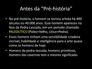 Antes da “Pré-história”
• Na pré-história, o homem se tornou artista há 400
séculos ou 40.000 anos. Esse homem apareceu na
fase da Pedra Lascada, em um período chamado
PALEOLÍTICO (Paleo=Velho, Litico=Pedra).
• Esses homens tinham uma sensibilidade criadora
incrível, habilidade e inteligência para a arte quase
como os homens de hoje.
• Homens da pedra-lascada, homens primitivos,
homens das cavernas tem o mesmo significado.
 
