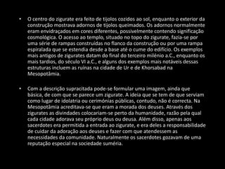 • O centro do zigurate era feito de tijolos cozidos ao sol, enquanto o exterior da
construção mostrava adornos de tijolos queimados. Os adornos normalmente
eram envidraçados em cores diferentes, possivelmente contendo significação
cosmológica. O acesso ao templo, situado no topo do zigurate, fazia-se por
uma série de rampas construídas no flanco da construção ou por uma rampa
espiralada que se estendia desde a base até o cume do edifício. Os exemplos
mais antigos de zigurates datam do final do terceiro milénio a.C., enquanto os
mais tardios, do século VI a.C., e alguns dos exemplos mais notáveis dessas
estruturas incluem as ruínas na cidade de Ur e de Khorsabad na
Mesopotâmia.
• Com a descrição supracitada pode-se formular uma imagem, ainda que
básica, de com que se parece um zigurate. A ideia que se tem de que serviam
como lugar de idolatria ou cerimónias públicas, contudo, não é correcta. Na
Mesopotâmia acreditava-se que eram a morada dos deuses. Através dos
zigurates as divindades colocariam-se perto da humanidade, razão pela qual
cada cidade adorava seu próprio deus ou deusa. Além disso, apenas aos
sacerdotes era permitida a entrada ao zigurate, e era deles a responsabilidade
de cuidar da adoração aos deuses e fazer com que atendessem as
necessidades da comunidade. Naturalmente os sacerdotes gozavam de uma
reputação especial na sociedade suméria.
 