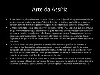 Arte da Assíria
• A arte da Assíria, desenvolveu-se no reino (situado onde hoje está o Iraque) que estabeleceu
um dos maiores impérios do antigo Próximo Oriente. No início de sua história, os assírios
parecem ter sido dominados pelas civilizações mais poderosas da Babilónia e da Suméria.
• O império alcançou seu apogeu no governo de Senaqueribe (705-681 a.C.), que reconstruiu a
antiga Nínive, trazendo água das montanhas para dentro da cidade através de um elaborado
sistema de canais, e criando uma rede de ruas e praças. As escavações comprovam que as
construções eram grandiosas e fartamente adornadas com pinturas e esculturas. Apenas
fragmentos das pinturas foram preservados, mas uma considerável quantidade de esculturas
sobrevive.
• Os assírios foram um povo guerreiro e na arte dedicaram-se a glorificar os seus reis e
exércitos; o tipo de trabalho mais característico era uma sequência de painéis de pedra
esculpidos com baixos-relevos representando cenas militares ou de caça. Este tipo de relevo
narrativo, disposto em torno de salões governamentais ou pátios, é uma invenção assíria e
constitui a sua maior contribuição para o mundo da arte.
• A outra forma específica de escultura assíria era o Lamassu, um colossal animal alado, com
cabeça humana, utilizado aos pares para flanquear a entrada de palácios. A civilização assíria
sucumbiu quando sua capital, Nínive, foi capturada pelos babilónios e medas em 612 a.C.
 