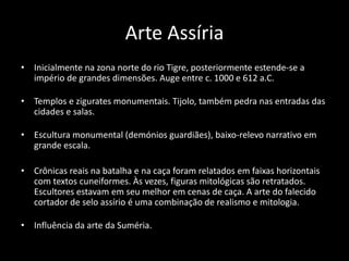 Arte Assíria
• Inicialmente na zona norte do rio Tigre, posteriormente estende-se a
império de grandes dimensões. Auge entre c. 1000 e 612 a.C.
• Templos e zigurates monumentais. Tijolo, também pedra nas entradas das
cidades e salas.
• Escultura monumental (demónios guardiães), baixo-relevo narrativo em
grande escala.
• Crônicas reais na batalha e na caça foram relatados em faixas horizontais
com textos cuneiformes. Às vezes, figuras mitológicas são retratados.
Escultores estavam em seu melhor em cenas de caça. A arte do falecido
cortador de selo assírio é uma combinação de realismo e mitologia.
• Influência da arte da Suméria.
 