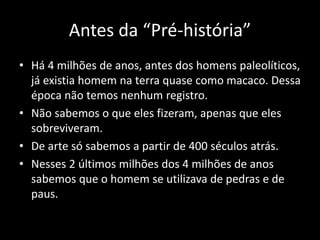 Antes da “Pré-história”
• Há 4 milhões de anos, antes dos homens paleolíticos,
já existia homem na terra quase como macaco. Dessa
época não temos nenhum registro.
• Não sabemos o que eles fizeram, apenas que eles
sobreviveram.
• De arte só sabemos a partir de 400 séculos atrás.
• Nesses 2 últimos milhões dos 4 milhões de anos
sabemos que o homem se utilizava de pedras e de
paus.
 