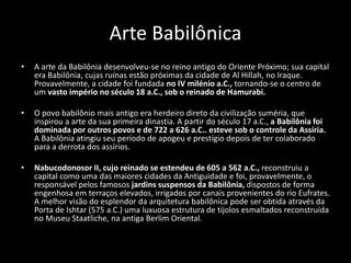 Arte Babilônica
• A arte da Babilônia desenvolveu-se no reino antigo do Oriente Próximo; sua capital
era Babilônia, cujas ruínas estão próximas da cidade de Al Hillah, no Iraque.
Provavelmente, a cidade foi fundada no IV milénio a.C., tornando-se o centro de
um vasto império no século 18 a.C., sob o reinado de Hamurabi.
• O povo babilônio mais antigo era herdeiro direto da civilização suméria, que
inspirou a arte da sua primeira dinastia. A partir do século 17 a.C., a Babilônia foi
dominada por outros povos e de 722 a 626 a.C.. esteve sob o controle da Assíria.
A Babilônia atingiu seu período de apogeu e prestígio depois de ter colaborado
para a derrota dos assírios.
• Nabucodonosor II, cujo reinado se estendeu de 605 a 562 a.C., reconstruiu a
capital como uma das maiores cidades da Antiguidade e foi, provavelmente, o
responsável pelos famosos jardins suspensos da Babilônia, dispostos de forma
engenhosa em terraços elevados, irrigados por canais provenientes do rio Eufrates.
A melhor visão do esplendor da arquitetura babilônica pode ser obtida através da
Porta de Ishtar (575 a.C.) uma luxuosa estrutura de tijolos esmaltados reconstruída
no Museu Staatliche, na antiga Berlim Oriental.
 