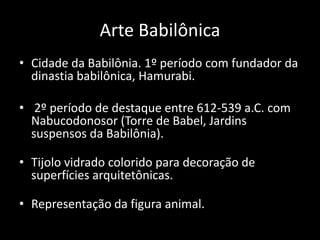 Arte Babilônica
• Cidade da Babilônia. 1º período com fundador da
dinastia babilônica, Hamurabi.
• 2º período de destaque entre 612-539 a.C. com
Nabucodonosor (Torre de Babel, Jardins
suspensos da Babilônia).
• Tijolo vidrado colorido para decoração de
superfícies arquitetônicas.
• Representação da figura animal.
 