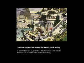 Jardimsuspenso e Torre de Babel (ao fundo)
A gravura do século 16, coloridas à mão do "Jardins Suspensos da
Babilônia" do artista holandês Martin Heemskerck,
 