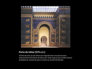 Porta de Ishtar (575 a.C.)
A Porta de Istar (ou de Ishtar) era originalmente uma das 8 portas
monumentais (14 metros de altura por 10 de largura) da muralha interior
de Babilonia, através da qual se acesso ao templo de Marduk.
 