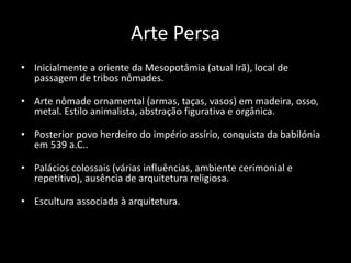 Arte Persa
• Inicialmente a oriente da Mesopotâmia (atual Irã), local de
passagem de tribos nômades.
• Arte nômade ornamental (armas, taças, vasos) em madeira, osso,
metal. Estilo animalista, abstração figurativa e orgânica.
• Posterior povo herdeiro do império assírio, conquista da babilónia
em 539 a.C..
• Palácios colossais (várias influências, ambiente cerimonial e
repetitivo), ausência de arquitetura religiosa.
• Escultura associada à arquitetura.
 