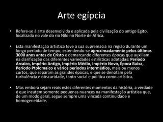 Arte egípcia
• Refere-se à arte desenvolvida e aplicada pela civilização do antigo Egito,
localizada no vale do rio Nilo no Norte de África.
• Esta manifestação artística teve a sua supremacia na região durante um
longo período de tempo, estendendo-se aproximadamente pelos últimos
3000 anos antes de Cristo e demarcando diferentes épocas que auxiliam
na clarificação das diferentes variedades estilísticas adotadas: Período
Arcaico, Império Antigo, Império Médio, Império Novo, Época Baixa,
Período Ptolomaico e vários períodos intermédios, mais ou menos
curtos, que separam as grandes épocas, e que se denotam pela
turbulência e obscuridade, tanto social e política como artística.
• Mas embora sejam reais estes diferentes momentos da história, a verdade
é que incutem somente pequenas nuances na manifestação artística que,
de um modo geral, segue sempre uma vincada continuidade e
homogeneidade.
 