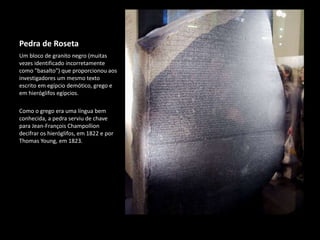 Pedra de Roseta
Um bloco de granito negro (muitas
vezes identificado incorretamente
como "basalto") que proporcionou aos
investigadores um mesmo texto
escrito em egípcio demótico, grego e
em hieróglifos egípcios.
Como o grego era uma língua bem
conhecida, a pedra serviu de chave
para Jean-François Champollion
decifrar os hieróglifos, em 1822 e por
Thomas Young, em 1823.
 