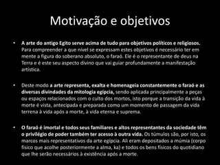 Motivação e objetivos
• A arte do antigo Egito serve acima de tudo para objetivos políticos e religiosos.
Para compreender a que nível se expressam estes objetivos é necessário ter em
mente a figura do soberano absoluto, o faraó. Ele é o representante de deus na
Terra e é este seu aspecto divino que vai guiar profundamente a manifestação
artística.
• Deste modo a arte representa, exalta e homenageia constantemente o faraó e as
diversas divindades da mitologia egípcia, sendo aplicada principalmente a peças
ou espaços relacionados com o culto dos mortos, isto porque a transição da vida à
morte é vista, antecipada e preparada como um momento de passagem da vida
terrena à vida após a morte, à vida eterna e suprema.
• O faraó é imortal e todos seus familiares e altos representantes da sociedade têm
o privilégio de poder também ter acesso à outra vida. Os túmulos são, por isto, os
marcos mais representativos da arte egípcia. Ali eram depositados a múmia (corpo
físico que acolhe posteriormente a alma, ka) e todos os bens físicos do quotidiano
que lhe serão necessários à existência após a morte.
 