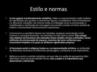 Estilo e normas
• A arte egípcia é profundamente simbólica. Todas as representações estão repletas
de significados que ajudam a caracterizar figuras, a estabelecer níveis hierárquicos
e a descrever situações. Do mesmo modo a simbologia serve à estruturação, à
simplificação e clarificação da mensagem transmitida criando um forte sentido de
ordem e racionalidade extremamente importantes.
• A harmonia e o equilíbrio devem ser mantidos, qualquer perturbação neste
sistema é, consequentemente, um distúrbio na vida após a morte. Para atingir
este objetivo de harmonia são utilizadas linhas simples, formas estilizadas, níveis
retilíneos de estruturação de espaços, manchas de cores uniformes que
transmitem limpidez e às quais se atribuem significados próprios.
• A hierarquia social e religiosa traduz-se, na representação artística, na atribuição
de diferentes tamanhos às diferentes personagens, consoante a sua importância.
• Reforça-se assim o sentido simbólico, em que não é a noção de perspectiva (dos
diferentes níveis de profundidade física), mas o poder e a importância que
determinam a dimensão.
 