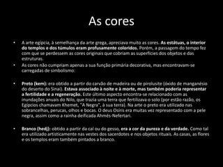 As cores
• A arte egípcia, à semelhança da arte grega, apreciava muito as cores. As estátuas, o interior
do templos e dos túmulos eram profusamente coloridos. Porém, a passagem do tempo fez
com que se perdessem as cores originais que cobriam as superfícies dos objetos e das
estruturas.
• As cores não cumpriam apenas a sua função primária decorativa, mas encontravam-se
carregadas de simbolismo:
• Preto (kem): era obtido a partir do carvão de madeira ou de pirolusite (óxido de manganésio
do deserto do Sinai). Estava associado à noite e à morte, mas também poderia representar
a fertilidade e a regeneração. Este último aspecto encontra-se relacionado com as
inundações anuais do Nilo, que trazia uma terra que fertilizava o solo (por estão razão, os
Egípcios chamavam Khemet, "A Negra", à sua terra). Na arte o preto era utilizado nas
sobrancelhas, perucas, olhos e bocas. O deus Osíris era muitas vez representado com a pele
negra, assim como a rainha deificada Ahmés-Nefertari.
• Branco (hedj): obtido a partir da cal ou do gesso, era a cor da pureza e da verdade. Como tal
era utilizado artisticamente nas vestes dos sacerdotes e nos objetos rituais. As casas, as flores
e os templos eram também pintados a branco.
 
