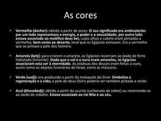 As cores
• Vermelho (decher): obtido a partir de ocres. O seu significado era ambivalente:
por um lado representava a energia, o poder e a sexualidade, por outro lado
estava associado ao maléfico deus Set, cujos olhos e cabelo eram pintados a
vermelho, bem como ao deserto, local que os Egípcios evitavam. Era a vermelho
que se pintava a pele dos homens.
• Amarelo (ketj): para criarem o amarelo, os Egípcios recorriam ao óxido de ferro
hidratado (limonite). Dado que o sol e o ouro eram amarelos, os Egípcios
associaram esta cor à eternidade. As estátuas dos deuses eram feitas a ouro,
assim como os objetos funerários do faraó, como as máscaras.
• Verde (uadj): era produzido a partir da malaquite do Sinai. Simboliza a
regeneração e a vida; a pele do deus Osíris poderia ser também pintada a verde.
• Azul (khesebedj): obtido a partir da azurite (carbonato de cobre) ou recorrendo-se
ao óxido de cobalto. Estava associado ao rio Nilo e ao céu.
 