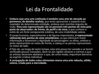 Lei da Frontalidade
• Embora seja uma arte estilizada é também uma arte de atenção ao
pormenor, de detalhe realista, que tenta apresentar o aspecto mais
revelador de determinada entidade, embora com restritos ângulos de
visão. Para esta representação são só possíveis três pontos de vista pela
parte do observador: de frente, de perfil e de cima, e que cunham o
estilo de um forte componente estática, de uma imobilidade solene.
• O corpo humano, especialmente o de figuras importantes, é representado
utilizando dois pontos de vista simultâneos, os que oferecem maior
informação e favorecem a dignidade da personagem: os olhos, ombros e
peito representam-se vistos de frente; a cabeça e as pernas representam-
se vistos de lado.
• O fato de, ao longo de tanto tempo, esta arte pouco ter variado e se terem
verificado poucas inovações, deve-se aos rígidos cânones e normas a que
os artistas deveriam obedecer e que, de certo modo, impunham barreiras
ao espírito criativo individual.
• A conjugação de todos estes elementos marca uma arte robusta, sólida,
solene, criada para a eternidade.
 