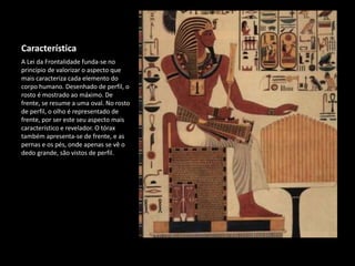 Característica
A Lei da Frontalidade funda-se no
princípio de valorizar o aspecto que
mais caracteriza cada elemento do
corpo humano. Desenhado de perfil, o
rosto é mostrado ao máximo. De
frente, se resume a uma oval. No rosto
de perfil, o olho é representado de
frente, por ser este seu aspecto mais
característico e revelador. O tórax
também apresenta-se de frente, e as
pernas e os pés, onde apenas se vê o
dedo grande, são vistos de perfil.
 