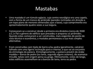 Mastabas
• Uma mastaba é um túmulo egípcio, cujo centro nevrálgico era uma capela,
com a forma de um tronco de pirâmide (paredes inclinadas em direção a
um topo plano de menores dimensões que a base), cujo comprimento era
aproximadamente quatro vezes a sua largura.
• Começaram-se a construir desde a primeira era dinástica (cerca de 3500
a.C.) e foi o género de edifício que precedeu e preparou as pirâmides.
Quando estas começaram a ser construídas, mais exigentes do ponto de
vista técnico e económico, a mastaba permaneceu a sua mais simples
alternativa.
• Eram construídas com tijolo de barro e/ou pedra (geralmente, calcário)
talhada com uma ligeira inclinação para o interior, o que vai ao encontro
da etimologia da palavra. Etimologicamente, a palavra provém do árabe
maabba = banco de pedra (ou lama, segundo alguns autores), do aramaico
misubb, talvez com origem persa ou grega. Efetivamente, vistos de longe,
estes edifícios assemelham-se a bancos de lama, terra ou pedra.
 