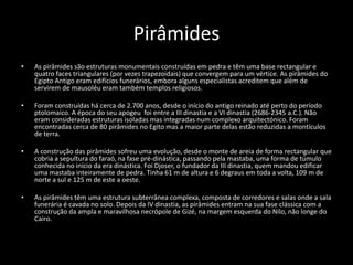 Pirâmides
• As pirâmides são estruturas monumentais construídas em pedra e têm uma base rectangular e
quatro faces triangulares (por vezes trapezoidais) que convergem para um vértice. As pirâmides do
Egipto Antigo eram edifícios funerários, embora alguns especialistas acreditem que além de
servirem de mausoléu eram também templos religiosos.
• Foram construídas há cerca de 2.700 anos, desde o início do antigo reinado até perto do período
ptolomaico. A época do seu apogeu foi entre a III dinastia e a VI dinastia (2686-2345 a.C.). Não
eram consideradas estruturas isoladas mas integradas num complexo arquitectónico. Foram
encontradas cerca de 80 pirâmides no Egito mas a maior parte delas estão reduzidas a montículos
de terra.
• A construção das pirâmides sofreu uma evolução, desde o monte de areia de forma rectangular que
cobria a sepultura do faraó, na fase pré-dinástica, passando pela mastaba, uma forma de túmulo
conhecida no início da era dinástica. Foi Djoser, o fundador da III dinastia, quem mandou edificar
uma mastaba inteiramente de pedra. Tinha 61 m de altura e 6 degraus em toda a volta, 109 m de
norte a sul e 125 m de este a oeste.
• As pirâmides têm uma estrutura subterrânea complexa, composta de corredores e salas onde a sala
funerária é cavada no solo. Depois da IV dinastia, as pirâmides entram na sua fase clássica com a
construção da ampla e maravilhosa necrópole de Gizé, na margem esquerda do Nilo, não longe do
Cairo.
 