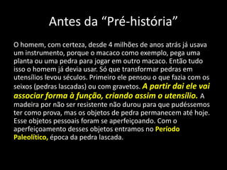 Antes da “Pré-história”
O homem, com certeza, desde 4 milhões de anos atrás já usava
um instrumento, porque o macaco como exemplo, pega uma
planta ou uma pedra para jogar em outro macaco. Então tudo
isso o homem já devia usar. Só que transformar pedras em
utensílios levou séculos. Primeiro ele pensou o que fazia com os
seixos (pedras lascadas) ou com gravetos. A partir dai ele vai
associar forma à função, criando assim o utensílio. A
madeira por não ser resistente não durou para que pudéssemos
ter como prova, mas os objetos de pedra permanecem até hoje.
Esse objetos pessoais foram se aperfeiçoando. Com o
aperfeiçoamento desses objetos entramos no Período
Paleolítico, época da pedra lascada.
 
