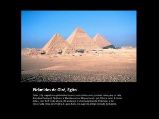 Pirâmides de Gizé, Egito
Estas três majestosas pirâmides foram construídas como tumbas reais para os reis
Kufu (ou Quéops), Quéfren, e Menkaure (ou Miquerinos) - pai, filho e neto. A maior
delas, com 147 m de altura (49 andares), é chamada Grande Pirâmide, e foi
construída cerca de 2.550 a.C. para Kufu, no auge do antigo reinado do Egipto.
 