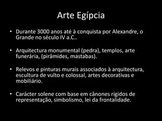 Arte Egípcia
• Durante 3000 anos até à conquista por Alexandre, o
Grande no século IV a.C..
• Arquitectura monumental (pedra), templos, arte
funerária, (pirâmides, mastabas).
• Relevos e pinturas murais associados à arquitectura,
escultura de vulto e colossal, artes decorativas e
mobiliário.
• Carácter solene com base em cânones rígidos de
representação, simbolismo, lei da frontalidade.
 