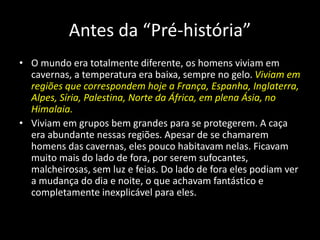 Antes da “Pré-história”
• O mundo era totalmente diferente, os homens viviam em
cavernas, a temperatura era baixa, sempre no gelo. Viviam em
regiões que correspondem hoje a França, Espanha, Inglaterra,
Alpes, Síria, Palestina, Norte da África, em plena Ásia, no
Himalaia.
• Viviam em grupos bem grandes para se protegerem. A caça
era abundante nessas regiões. Apesar de se chamarem
homens das cavernas, eles pouco habitavam nelas. Ficavam
muito mais do lado de fora, por serem sufocantes,
malcheirosas, sem luz e feias. Do lado de fora eles podiam ver
a mudança do dia e noite, o que achavam fantástico e
completamente inexplicável para eles.
 