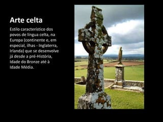 Arte celta
Estilo característico dos
povos de língua celta, na
Europa (continente e, em
especial, ilhas - Inglaterra,
Irlanda) que se desenvolve
já desde a pré-História,
Idade do Bronze até à
Idade Média.
 