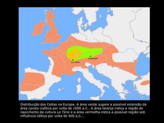 Distribuição dos Celtas na Europa. A área verde sugere a possível extensão da
área (proto-)céltica por volta de 1000 a.C.. A área laranja indica a região de
nascimento da cultura La Tène e a área vermelha indica a possível região sob
influência céltica por volta de 400 a.C...
 
