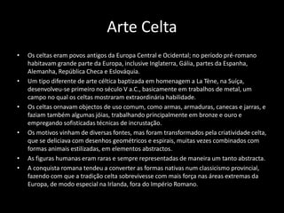 Arte Celta
• Os celtas eram povos antigos da Europa Central e Ocidental; no período pré-romano
habitavam grande parte da Europa, inclusive Inglaterra, Gália, partes da Espanha,
Alemanha, República Checa e Eslováquia.
• Um tipo diferente de arte céltica baptizada em homenagem a La Tène, na Suíça,
desenvolveu-se primeiro no século V a.C., basicamente em trabalhos de metal, um
campo no qual os celtas mostraram extraordinária habilidade.
• Os celtas ornavam objectos de uso comum, como armas, armaduras, canecas e jarras, e
faziam também algumas jóias, trabalhando principalmente em bronze e ouro e
empregando sofisticadas técnicas de incrustação.
• Os motivos vinham de diversas fontes, mas foram transformados pela criatividade celta,
que se deliciava com desenhos geométricos e espirais, muitas vezes combinados com
formas animais estilizadas, em elementos abstractos.
• As figuras humanas eram raras e sempre representadas de maneira um tanto abstracta.
• A conquista romana tendeu a converter as formas nativas num classicismo provincial,
fazendo com que a tradição celta sobrevivesse com mais força nas áreas extremas da
Europa, de modo especial na Irlanda, fora do Império Romano.
 