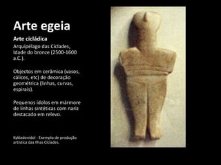 Arte egeia
Arte cicládica
Arquipélago das Cíclades,
Idade do bronze (2500-1600
a.C.).
Objectos em cerâmica (vasos,
cálices, etc) de decoração
geométrica (linhas, curvas,
espirais).
Pequenos ídolos em mármore
de linhas sintéticas com nariz
destacado em relevo.
Kykladenidol - Exemplo de produção
artística das Ilhas Cíclades.
 