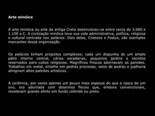 Arte minóica
A arte minóica ou arte da antiga Creta desenvolveu-se entre cerca de 3.000 e
1.100 a.C. A civilização minóica teve sua vida administrativa, política, religiosa
e cultural centrada nos palácios. Dois deles, Cnossos e Festus, são exemplos
marcantes dessa organização.
Os palácios tinham projectos complexos; cada um dispunha de um amplo
pátio interno central, várias escadarias, pequenos jardins e recintos
reservados para cultos religiosos. Magníficos frescos adornavam as paredes.
Trabalhos em metal, entalhe em pedras preciosas, selos de pedras e joalharia
atingiram altos padrões artísticos.
A cerâmica, por vezes apenas um pouco mais espessa do que a casca de um
ovo, era adornada com desenhos florais que, embora convencionais,
revelavam grande efeito em fundo colorido ou preto.
 