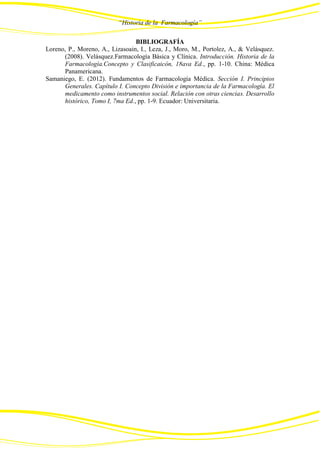 “Historia de la Farmacología”
BIBLIOGRAFÍA
Loreno, P., Moreno, A., Lizasoain, I., Leza, J., Moro, M., Portolez, A., & Velásquez.
(2008). Velásquez.Farmacología Básica y Clínica. Introducción. Historia de la
Farmacología.Concepto y Clasificaicón, 18ava Ed., pp. 1-10. China: Médica
Panamericana.
Samaniego, E. (2012). Fundamentos de Farmacología Médica. Sección I. Principios
Generales. Capítulo I. Concepto División e importancia de la Farmacología. El
medicamento como instrumentos social. Relación con otras ciencias. Desarrollo
histórico, Tomo I, 7ma Ed., pp. 1-9. Ecuador: Universitaria.
 