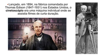 Lançado, em 1894, na fábrica comandada por
Thomas Edison (1847-1931) nos Estados Unidos, o
cinetoscópio era uma máquina individual onde se
assistia filmes de curta duração.
 