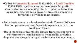 Os irmãos Auguste Lumière (1862-1954) e Louis Lumière
(1864-1948), apaixonados por inventos e fotografia,
desenvolveram o cinematógrafo. Ao contrário dos outros
aparelhos, este permitia gravar e projetar as imagens
tornando a atividade mais prática.
Ambos estavam a par das descobertas de Thomas Edison e
fizeram pequenas alterações nos fotogramas para evitar
problemas legais.
Desta maneira, o invento dos irmãos franceses superou os
concorrentes e transformou-se no aparelho preferido
daqueles que desejavam registrar imagens em movimento.
 