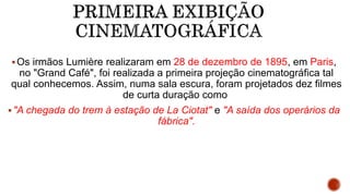 Os irmãos Lumière realizaram em 28 de dezembro de 1895, em Paris,
no "Grand Café", foi realizada a primeira projeção cinematográfica tal
qual conhecemos. Assim, numa sala escura, foram projetados dez filmes
de curta duração como
"A chegada do trem à estação de La Ciotat" e "A saída dos operários da
fábrica".
 