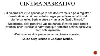 O cinema era visto apenas para fins documentais e para registrar
através de uma câmara estática algo que estava acontecendo
diante da lente. Seria o que se chama de "teatro filmado".
No entanto, dois pioneiros vão utilizar as câmaras para contar
estórias, criar técnicas e narrativas que somente seriam possíveis
com este aparelho.
Destacamos dois precursores do cinema narrativo:
Alice Guy-Blaché e Georges Méliès.
 