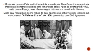  Mudou-se para os Estados Unidos e três anos depois Alice Guy criou sua própria
produtora e construiu estúdios para filmar suas obras. Após se divorciar em 1920,
volta para a França, mas não consegue retomar sua carreira de diretora.
 Alice Guy rodou mais de mil filmes do qual apenas 350 sobreviveram, incluído sua
monumental "A Vida de Cristo", de 1906, que contou com 300 figurantes.
 